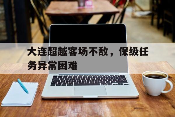 aoa体育体育网页版入口-大连超越客场不敌，保级任务异常困难的简单介绍